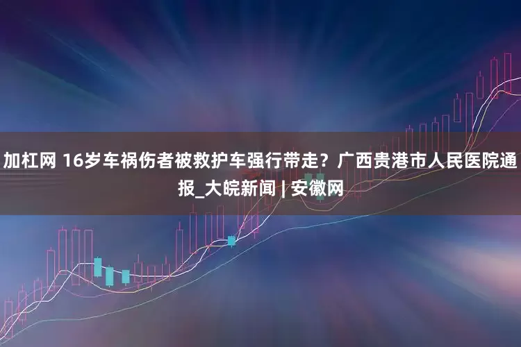 加杠网 16岁车祸伤者被救护车强行带走？广西贵港市人民医院通报_大皖新闻 | 安徽网