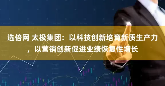 选倍网 太极集团：以科技创新培育新质生产力，以营销创新促进业绩恢复性增长