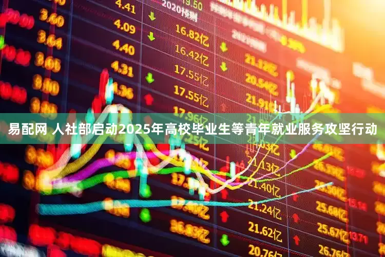 易配网 人社部启动2025年高校毕业生等青年就业服务攻坚行动