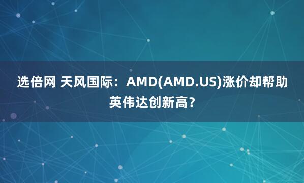 选倍网 天风国际：AMD(AMD.US)涨价却帮助英伟达创新高？