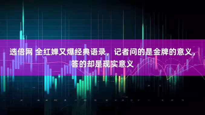 选倍网 全红婵又爆经典语录，记者问的是金牌的意义，答的却是现实意义