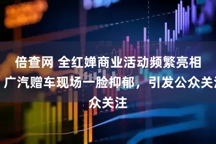 倍查网 全红婵商业活动频繁亮相，广汽赠车现场一脸抑郁，引发公众关注